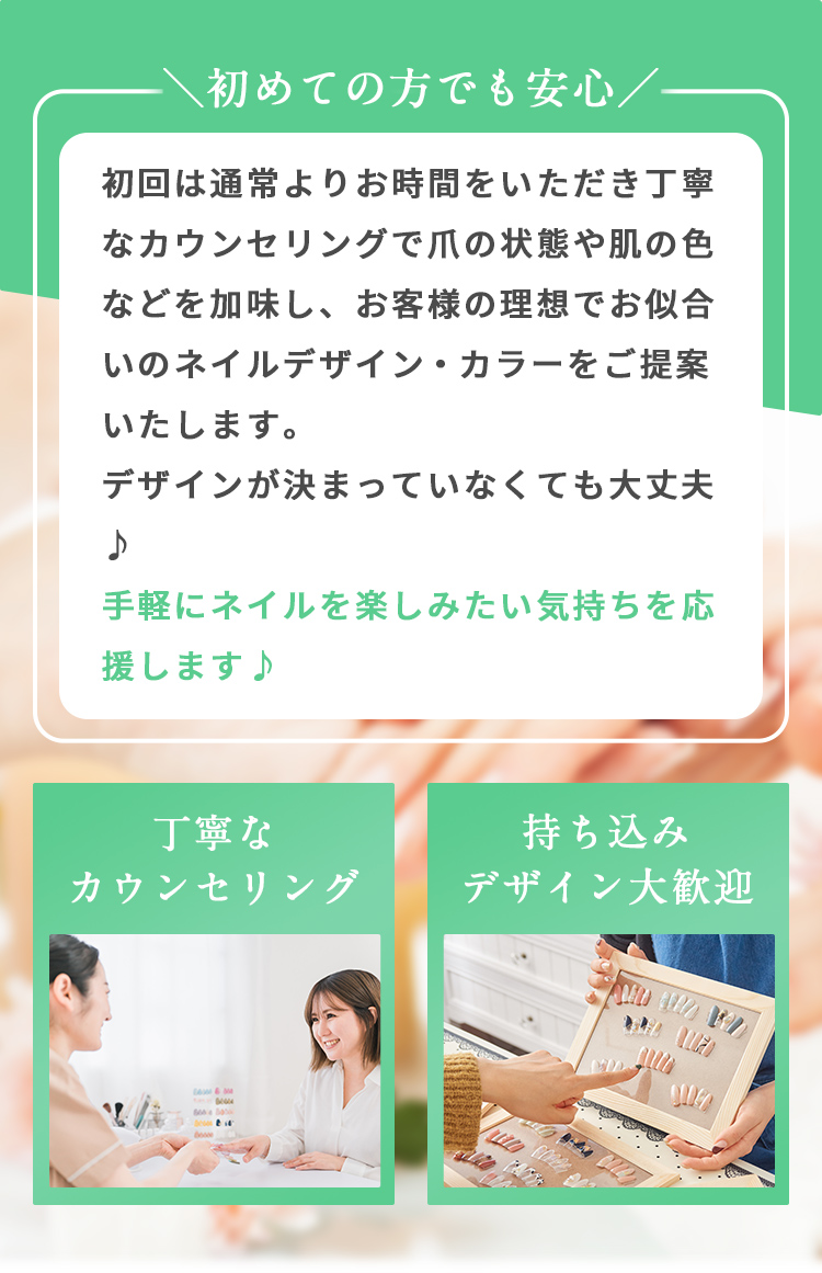 初めての方でも安心

初回は通常よりお時間をいただき丁寧なカウンセリングで爪の状態や肌の色などを加味し、お客様の理想でお似合いのネイルデザイン・カラーをご提案します。
デザインが決まっていなくても大丈夫♪
手軽にネイルを楽しみたい気持ちを応援します。