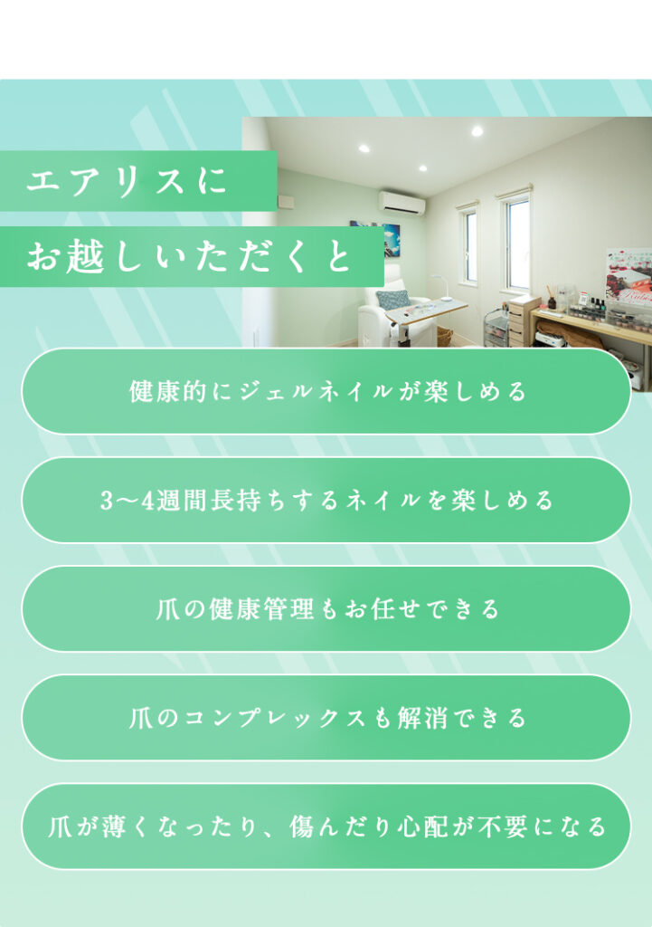 エアリスにお越しいただくと
健康的にジェルネイルが楽しめる
3〜４週間長持ちするネイルをたのしめる
爪の健康管理もお任せできる
爪のコンプレックスも解消できる
爪が薄くなったり、傷んだり心配が不要になる